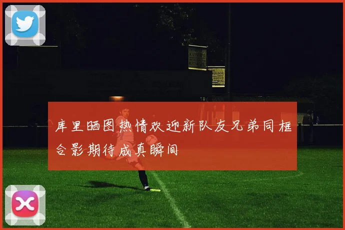库里晒图热情欢迎新队友兄弟同框合影期待成真瞬间