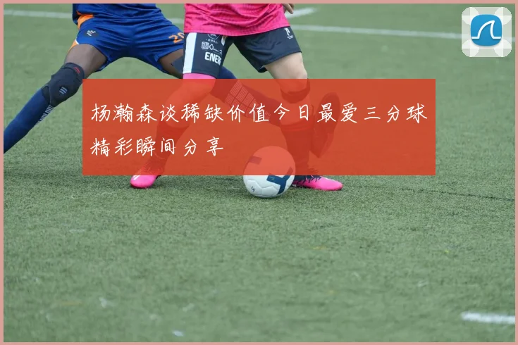 杨瀚森谈稀缺价值今日最爱三分球精彩瞬间分享