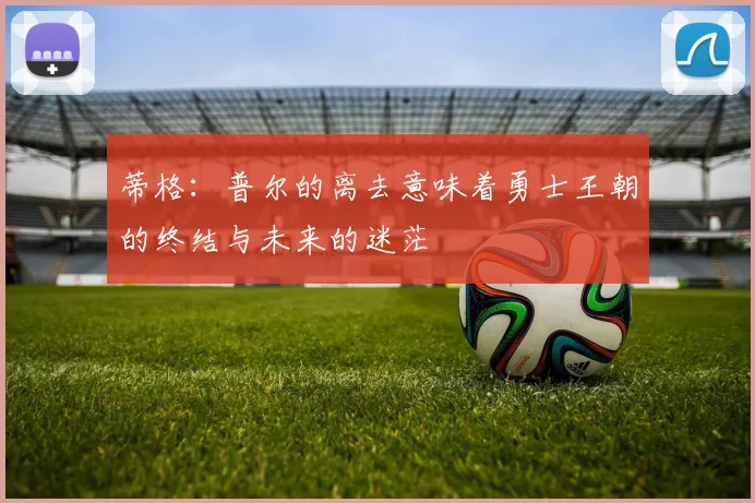 蒂格：普尔的离去意味着勇士王朝的终结与未来的迷茫