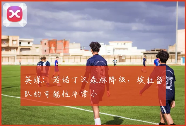英媒：若诺丁汉森林降级，埃杜留队的可能性非常小