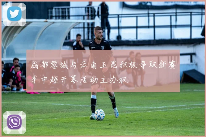 成都蓉城与云南玉昆积极争取新赛季中超开幕活动主办权