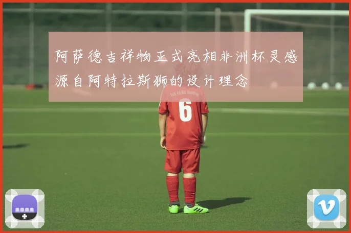 阿萨德吉祥物正式亮相非洲杯灵感源自阿特拉斯狮的设计理念