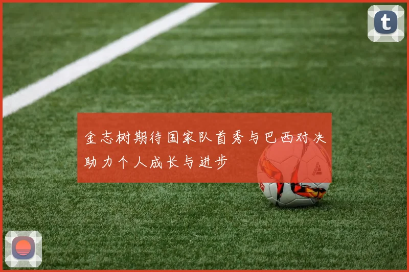 金志树期待国家队首秀与巴西对决助力个人成长与进步