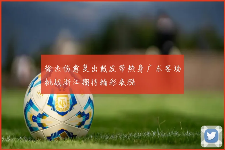 徐杰伤愈复出戴发带热身广东客场挑战浙江期待精彩表现