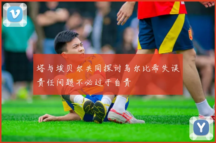 塔与埃贝尔共同探讨乌尔比希失误责任问题不必过于自责