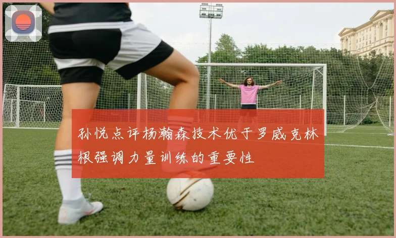 孙悦点评杨瀚森技术优于罗威克林根强调力量训练的重要性