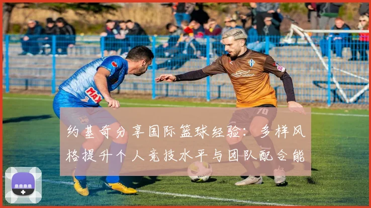 约基奇分享国际篮球经验：多样风格提升个人竞技水平与团队配合能力