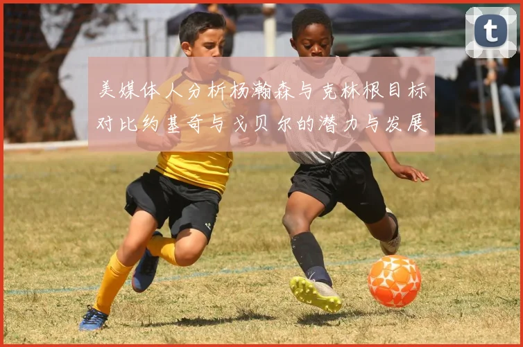 美媒体人分析杨瀚森与克林根目标对比约基奇与戈贝尔的潜力与发展方向
