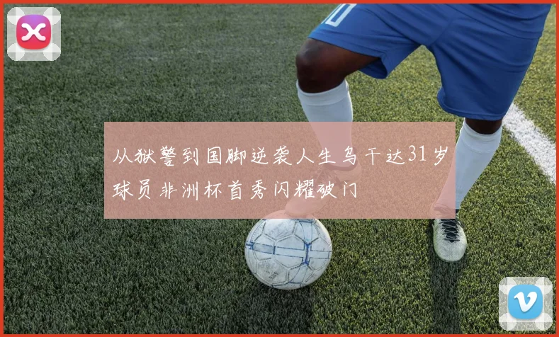 从狱警到国脚逆袭人生乌干达31岁球员非洲杯首秀闪耀破门