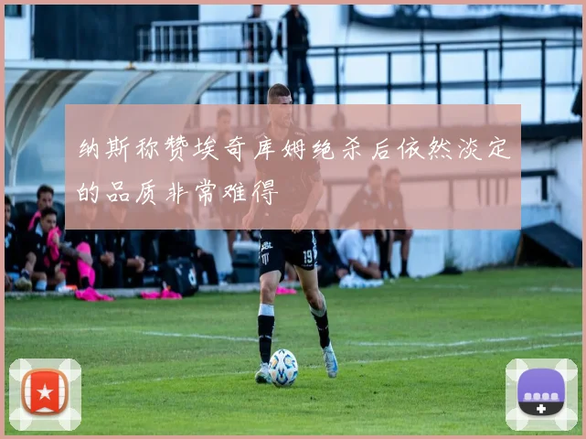 纳斯称赞埃奇库姆绝杀后依然淡定的品质非常难得
