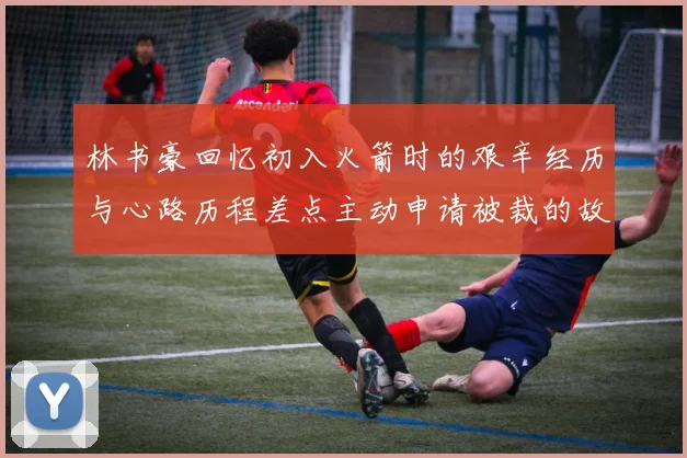 林书豪回忆初入火箭时的艰辛经历与心路历程差点主动申请被裁的故事