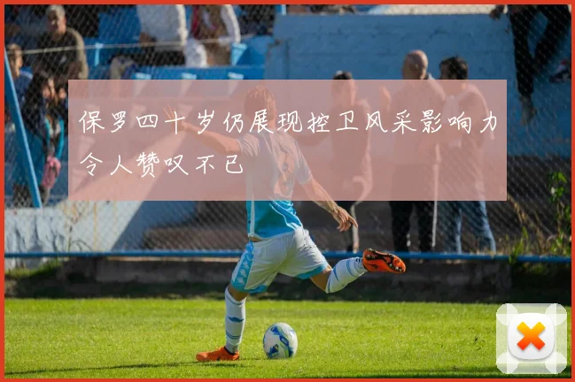 保罗四十岁仍展现控卫风采影响力令人赞叹不已