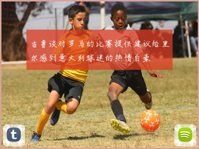 吉鲁谈对罗马的比赛提供建议给里尔感到意大利球迷的热情自豪