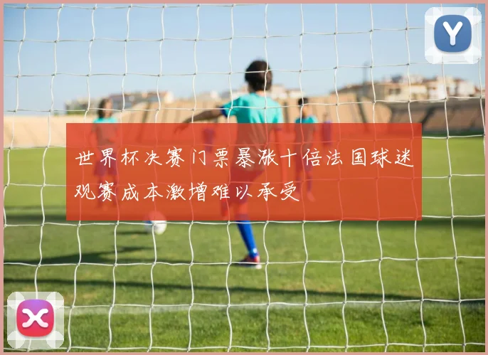 世界杯决赛门票暴涨十倍法国球迷观赛成本激增难以承受