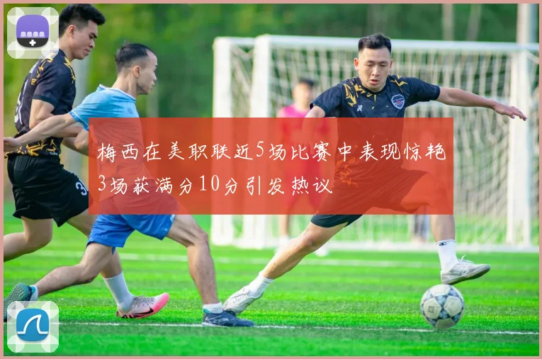 梅西在美职联近5场比赛中表现惊艳3场获满分10分引发热议