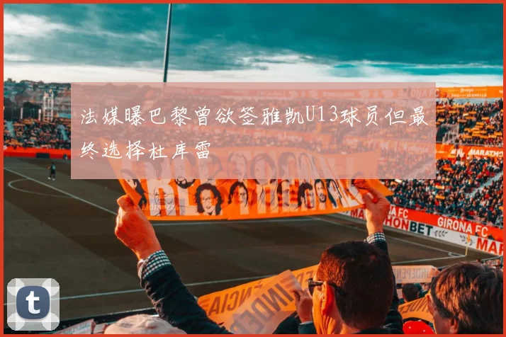 法媒曝巴黎曾欲签雅凯U13球员但最终选择杜库雷