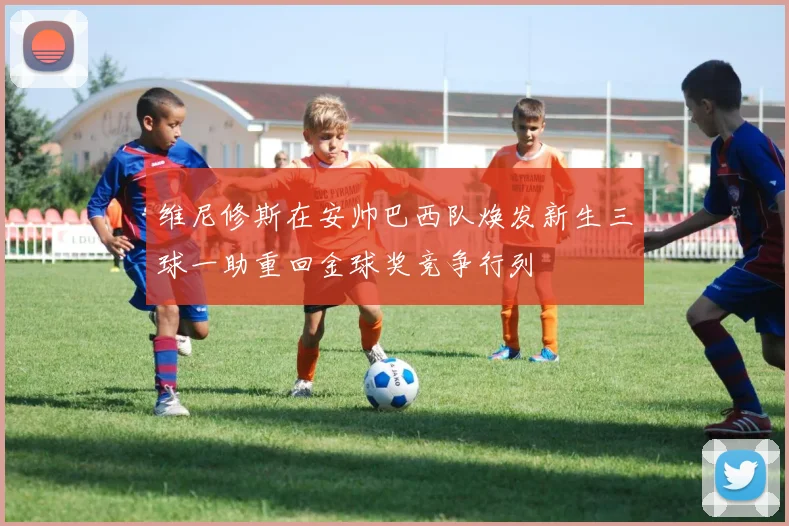 维尼修斯在安帅巴西队焕发新生三球一助重回金球奖竞争行列