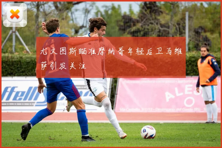 尤文图斯瞄准摩纳哥年轻后卫马维萨引发关注