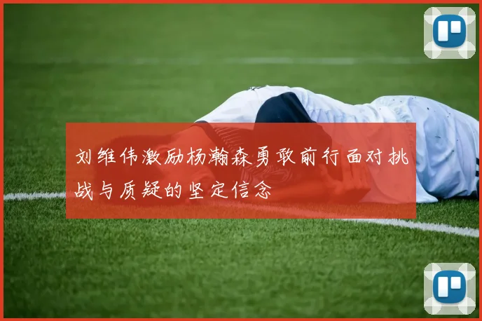 刘维伟激励杨瀚森勇敢前行面对挑战与质疑的坚定信念