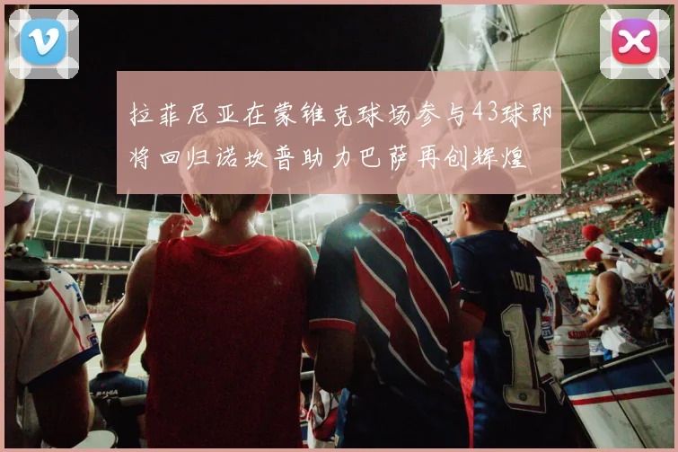 拉菲尼亚在蒙锥克球场参与43球即将回归诺坎普助力巴萨再创辉煌