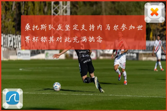 桑托斯队友坚定支持内马尔参加世界杯称其对此充满执念