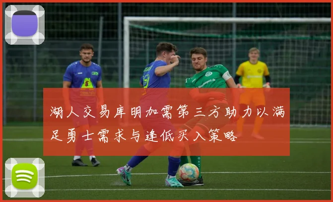 湖人交易库明加需第三方助力以满足勇士需求与逢低买入策略