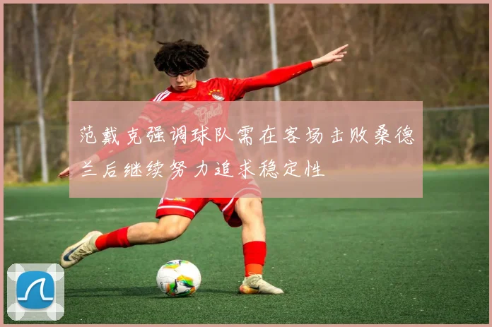 范戴克强调球队需在客场击败桑德兰后继续努力追求稳定性