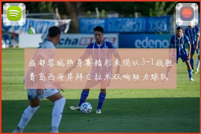 成都蓉城热身赛精彩表现以3-1战胜青岛西海岸拜合拉木双响助力球队胜利