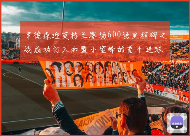 亨德森迎英格兰赛场600场里程碑之战成功打入加盟小蜜蜂的首个进球