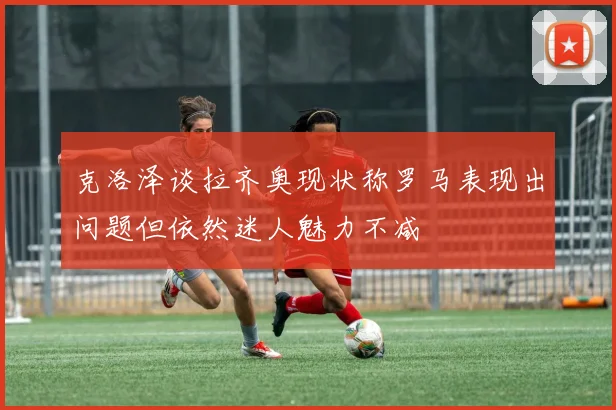 克洛泽谈拉齐奥现状称罗马表现出问题但依然迷人魅力不减