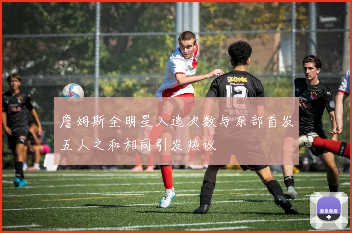 詹姆斯全明星入选次数与东部首发五人之和相同引发热议