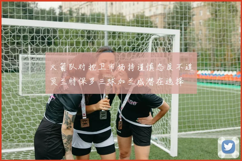 火箭队对控卫市场持谨慎态度不追莫兰特保罗三球加兰成潜在选择