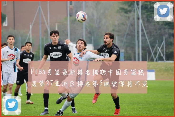 FIBA男篮最新排名揭晓中国男篮稳居第27亚洲区排名第5继续保持不变