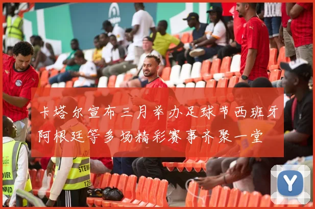卡塔尔宣布三月举办足球节西班牙阿根廷等多场精彩赛事齐聚一堂