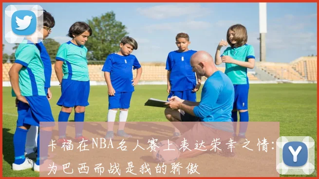 卡福在NBA名人赛上表达荣幸之情：为巴西而战是我的骄傲