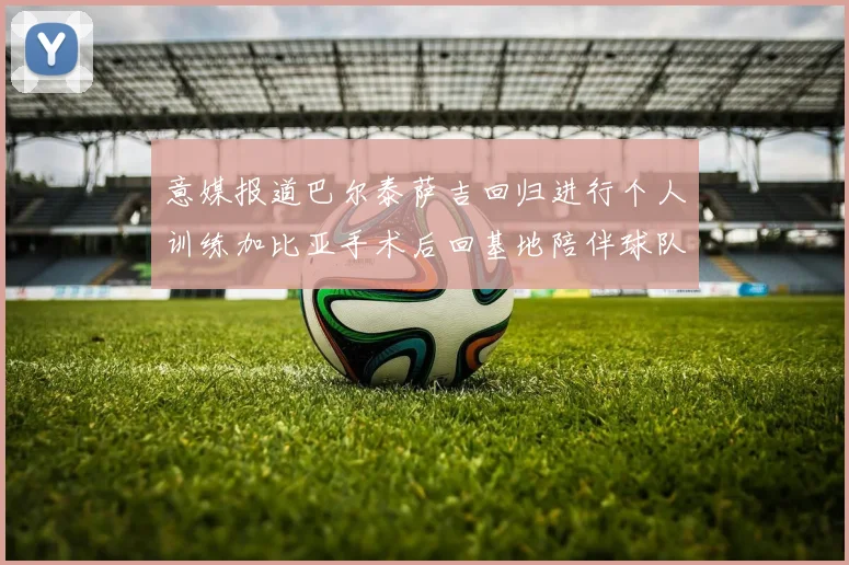 意媒报道巴尔泰萨吉回归进行个人训练加比亚手术后回基地陪伴球队恢复状态