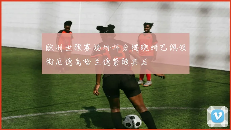 欧洲世预赛场均评分揭晓姆巴佩领衔厄德高哈兰德紧随其后